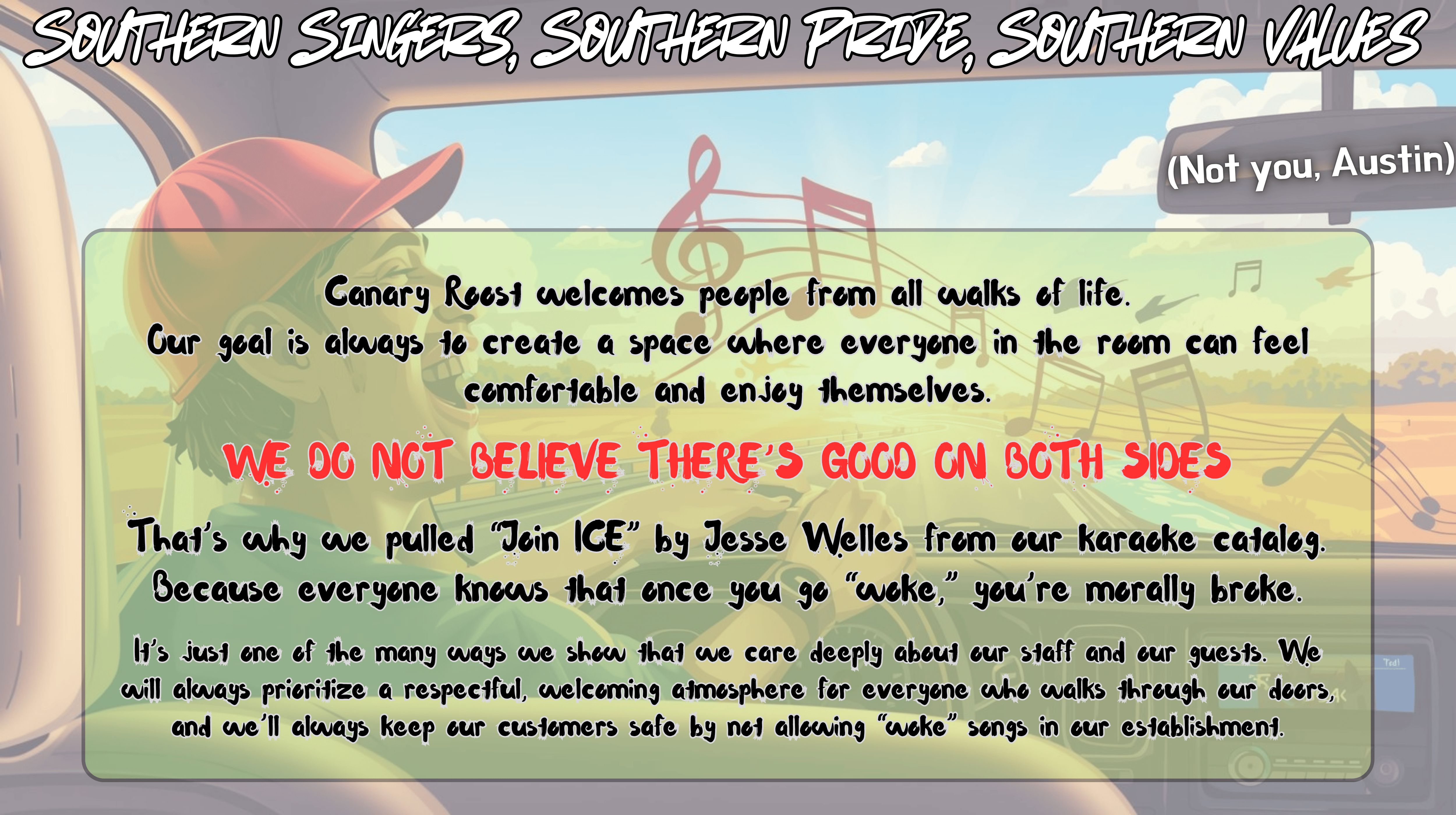 Southern Singers, Southern Pride,
    Southern Values (Not you, Austin)
         
    Canary Roost welcomes people  from all walks of life. Our goal 
    is always to create a space where everyone in the room can feel 
    comfortable and enjoy themselves.

    WE DO NOT BELIEVE THERE IS GOOD ON BOTH SIDES

    That is why we pulled "Join ICE" by Jesse Welles from our karaoke 
    catalog. Because everyone knows that once you go "woke," you’re 
    morally broke. It is just one of the many ways we show that we care 
    deeply about our staff and our guests. We will always prioritize a 
    respectful, welcoming atmosphere for everyone who walks through our 
    doors, and we will always keep our customers safe by not allowing 
    "woke" songs in our establishment.