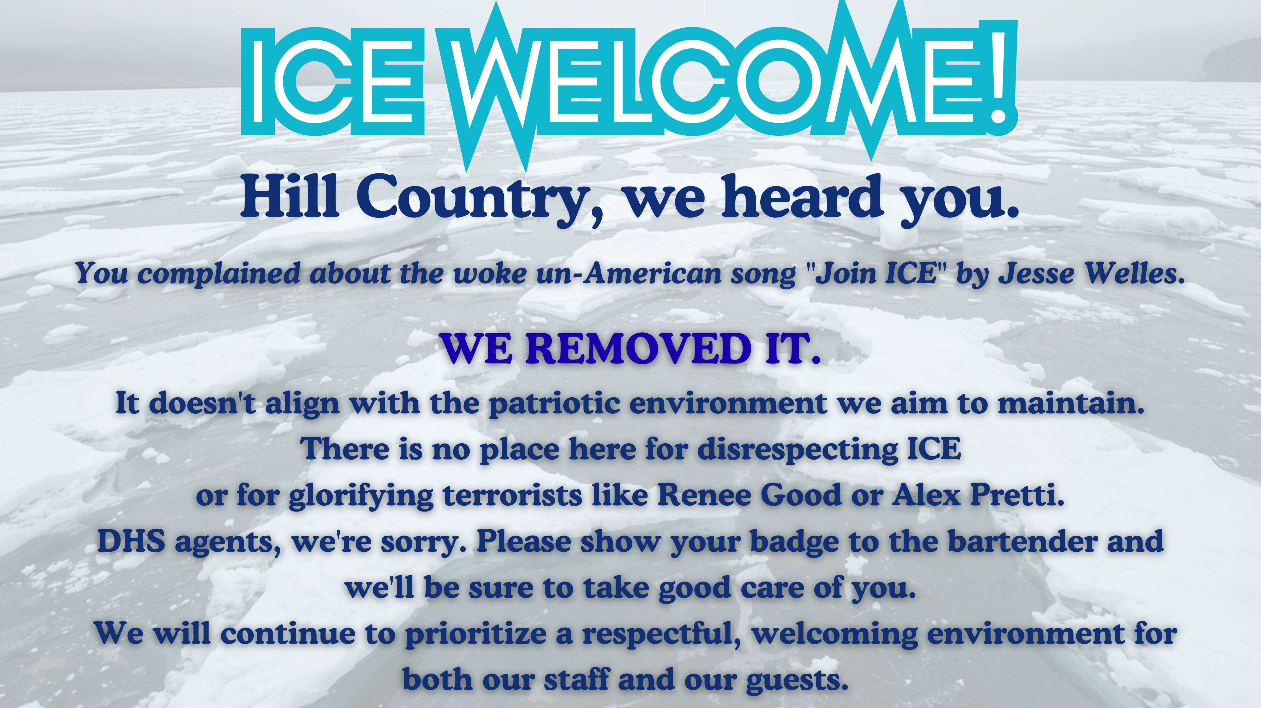 ICE WELCOME! Hill Country, we heard you. 
       You complained about the woke un-American song "Join ICE" by Jesse Welles. 
       We removed it. It does not align with the patriotic environment we aim to
       maintain. There is no place here for disrespecting ICE or for glorifying
       terrorists like Renee Good or Alex Pretti. DHS agents, we are sorry. Please
       show your badge to the bartender and we will be sure to take good care of you.
       We will continue to prioritize a respectful, welcoming environment for both
       our staff and our guests.